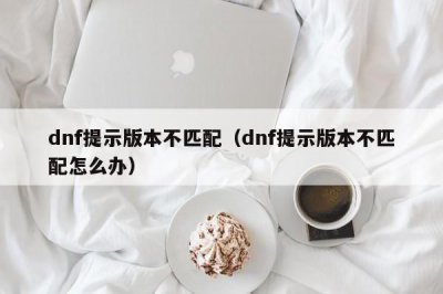 ​dnf提示版本不匹配（dnf提示版本不匹配怎么办）